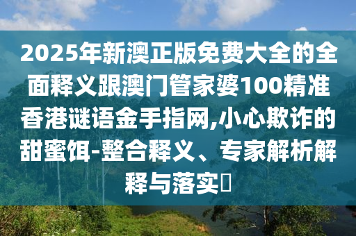 2025年新澳正版免费大全的全面释义跟澳门管家婆100精准香港谜语金手指网,小心欺诈的甜蜜饵-整合释义、专家解析解释与落实​中山市多米克自动化设备有限公司