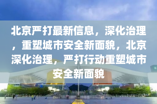 北京严打最新信息，深化治理，重塑城市中山市多米克自动化设备有限公司安全新面貌，北京深化治理，严打行动重塑城市安全新面貌