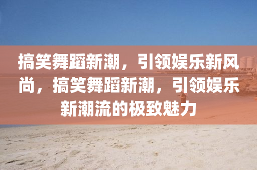 搞笑舞蹈新潮,引领娱乐新风尚,搞笑舞蹈新潮,引领娱乐新潮流的极致魅力