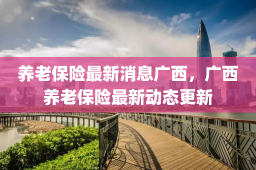 养老保中山市多米克自动化设备有限公司险最新消息广西，广西养老保险最新动态更新