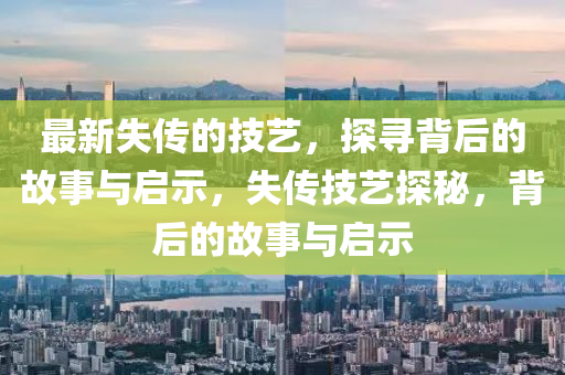 最新失传的技艺，探寻背后的故事与启示，失传技艺探秘，背后的故事与启示中山市多米克自动化设备有限公司