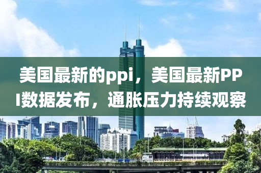 美国最新的ppi，美国最新PPI数据发布，通胀压力持续观察中山市多米克自动化设备有限公司