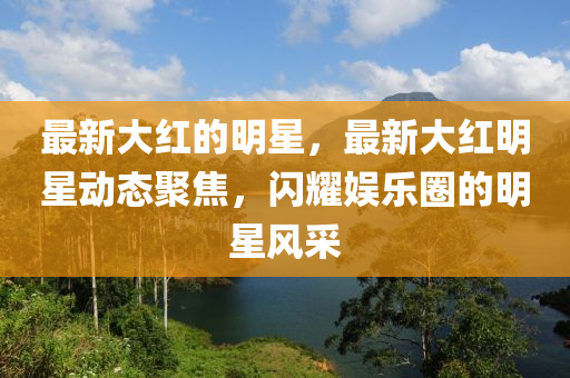 最新大红的明星，最新大红明星动态聚焦，闪耀娱乐圈的明星风采中山市多米克自动化设备有限公司
