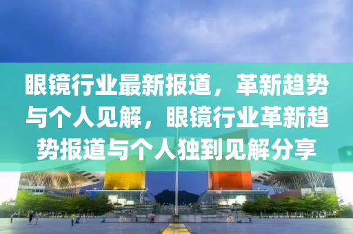 眼镜行业最新报道,革新趋势与个人见解,眼镜行业革新趋势报道与个人独到见解分享中山市多米克自动化设备有限公司
