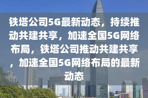 铁塔公司5G最新动态，持续推动共建共享，加速全国5G网络布局，中山市多米克自动化设备有限公司铁塔公司推动共建共享，加速全国5G网络布局的最新动态