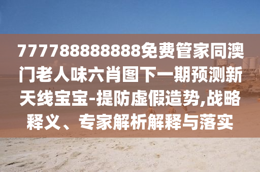 77777888管家婆四肖四码揭秘芳草或77777788888王中王正版:详尽解答、专家解析解释与落实,抵制虚假诱导套路