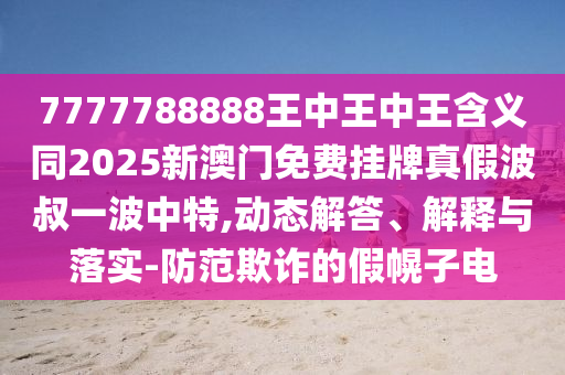 7777788888王中王中王含中山市多米克自动化设备有限公司义同2025新澳门免费挂牌真假波叔一波中特,动态解答、解释与落实-防范欺诈的假幌子电
