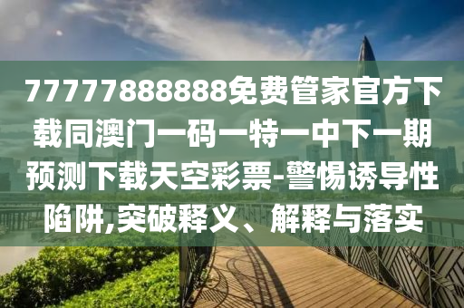 77777888888免费管家官方下载同澳门一码中山市多米克自动化设备有限公司一特一中下一期预测下载天空彩票-警惕诱导性陷阱,突破释义、解释与落实