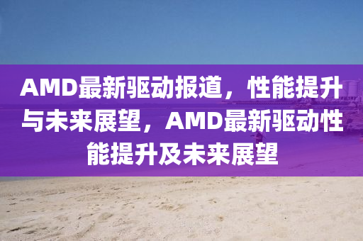 AMD最新驱动报道，性能提升与未来展望，AMD最新驱动性能提升及未来展望中山市多米克自动化设备有限公司