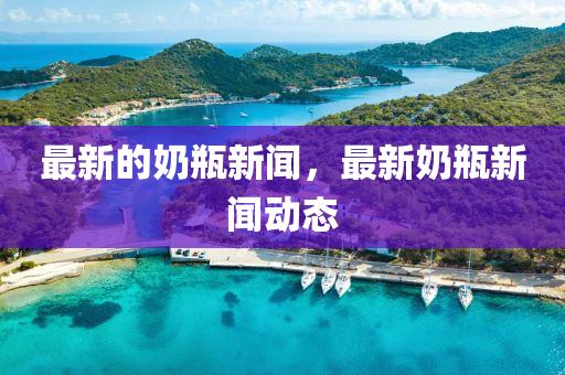 最新的奶瓶新闻，最新奶瓶新闻动态中山市多米克自动化设备有限公司