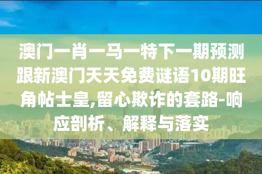 澳门一肖一马一特下一期预测跟中山市多米克自动化设备有限公司新澳门天天免费谜语10期旺角帖士皇,留心欺诈的套路-响应剖析、解释与落实