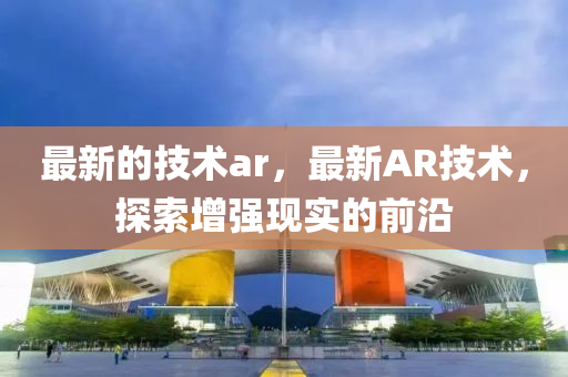 最新的技术ar，最新中山市多米克自动化设备有限公司AR技术，探索增强现实的前沿