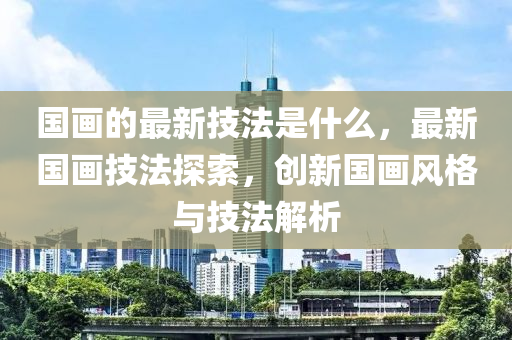 国画的最新技法是什么，最新国画技法探索，创新国画风格与技法解析中山市多米克自动化设备有限公司