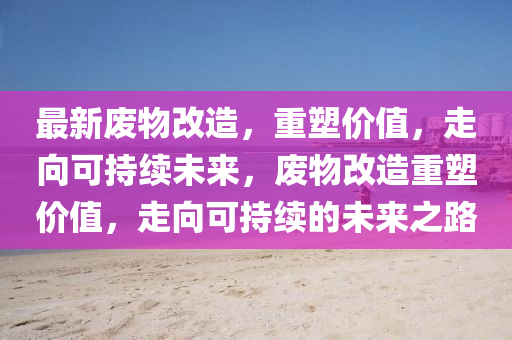 最新废物改造，重塑价值，走向可持续未来，废物改造重塑价值，走向可持续的未来之路中山市多米克自动化设备有限公司
