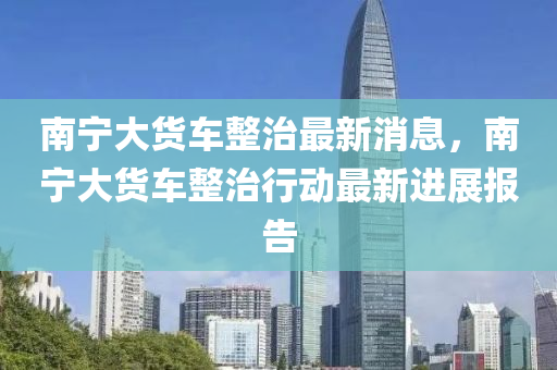南宁大货车整治最新消息，中山市多米克自动化设备有限公司南宁大货车整治行动最新进展报告