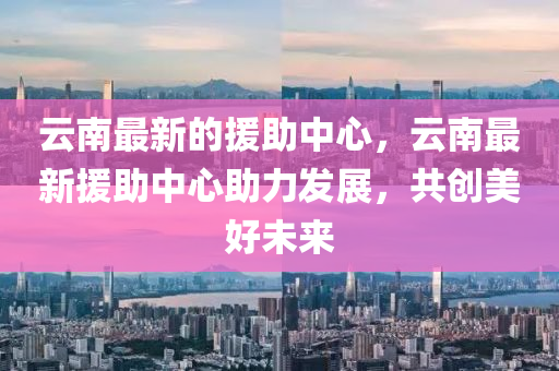 云南最新的援助中心，云南最新援助中心助力发展，共创美好未来中山市多米克自动化设备有限公司