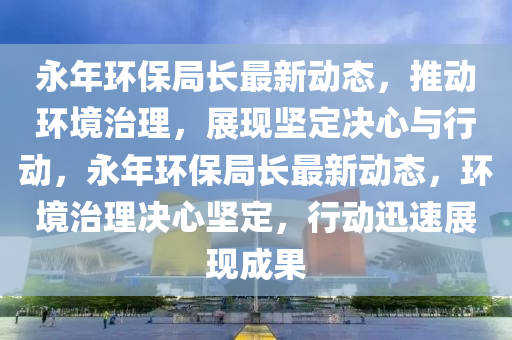 永年环保局长最新中山市多米克自动化设备有限公司动态，推动环境治理，展现坚定决心与行动，永年环保局长最新动态，环境治理决心坚定，行动迅速展现成果