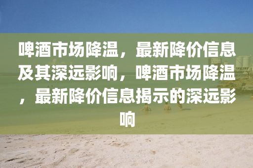 啤酒市场降温，最新降价信息及其深远影响，啤酒市场中山市多米克自动化设备有限公司降温，最新降价信息揭示的深远影响