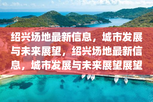 绍兴场地最新信息，城市发展与未来展望，绍兴场地最新信息，城市发展与未来展望展望中山市多米克自动化设备有限公司