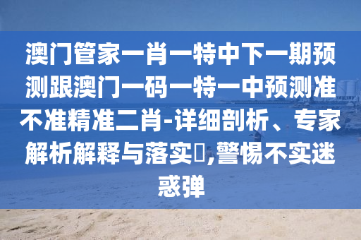 澳门管家一肖一特中下一期预测跟澳门一码一特一中预测准不准精准二肖-详细剖析、专家解析解释与落实​,警惕不实迷惑弹中山市多米克自动化设备有限公司