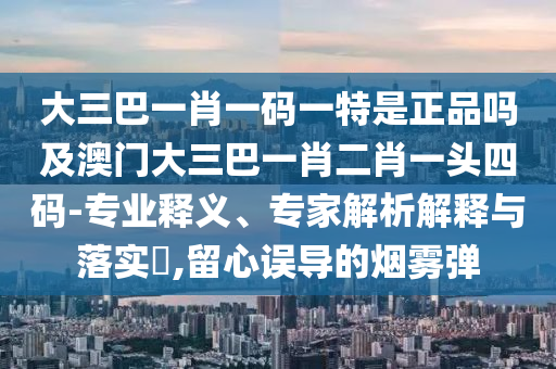 大三巴一肖一码一特是正品吗及澳门大三巴一肖二肖一头四码-专业释义、专家解析解释与落实​,留心误导的烟雾弹中山市多米克自动化设备有限公司