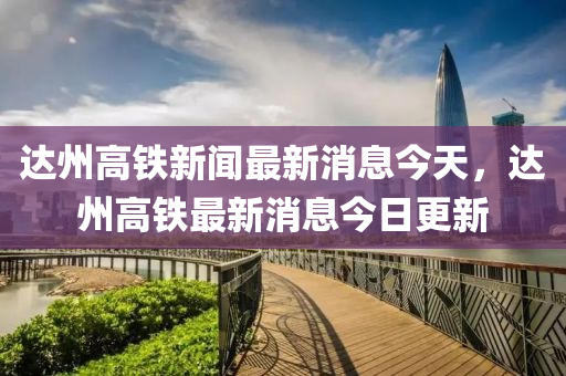 达州高铁新闻最新消息今天，达州高铁最新消息今日更新中山市多米克自动化设备有限公司