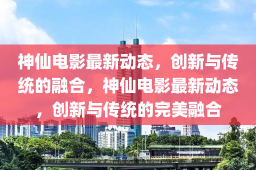 神仙电影最新动态，创新与传统的融合，神仙电影最新动态，创新与传统的完美融合中山市多米克自动化设备有限公司