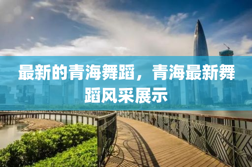 最新的青海舞蹈，青海最新舞蹈风采展示中山市多米克自动化设备有限公司