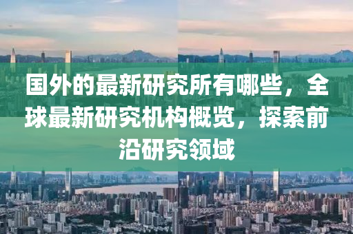 国外的最新研究所有哪些，全球最新研究机构概览，探索前沿研究领域中山市多米克自动化设备有限公司