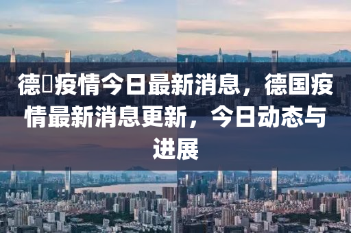 德囯疫情今日最新消息，德国疫情最新消息更新，今日动态与进展中山市多米克自动化设备有限公司