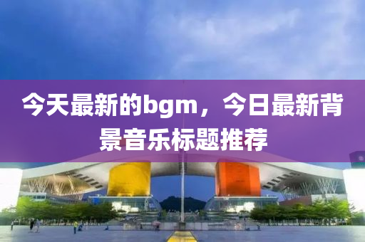 今天最新的bgm，今日最新背景音乐标题推荐中山市多米克自动化设备有限公司