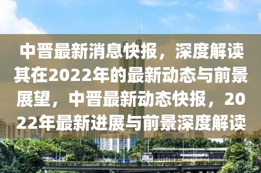 中晋最新消息快报，深度解读其在2022年的最新动态与前景展望，中晋最新动态快报，2022年最新进展与前景深度解读中山市多米克自动化设备有限公司