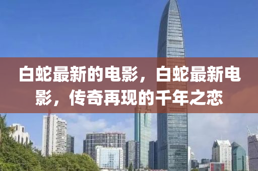 白蛇最新的电影，白蛇最新电影，传奇再现的千年之恋中山市多米克自动化设备有限公司