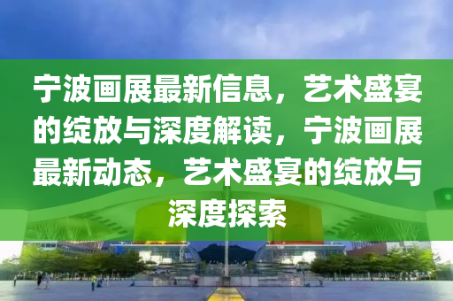 宁波画展最新信息，艺术盛宴的绽放与深度解读，宁波画展最新动态，艺术盛宴的绽放中山市多米克自动化设备有限公司与深度探索