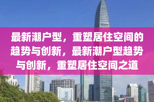 最新潮户型,重塑居住空间的趋势与创新,最新潮户型趋势与创新,重塑居住空间之道中山市多米克自动化设备有限公司