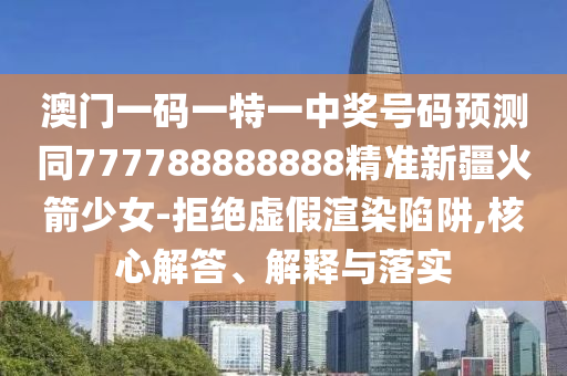 澳门一码一特一中奖号码预测同77778888888中山市多米克自动化设备有限公司8精准新疆火箭少女-拒绝虚假渲染陷阱,核心解答、解释与落实