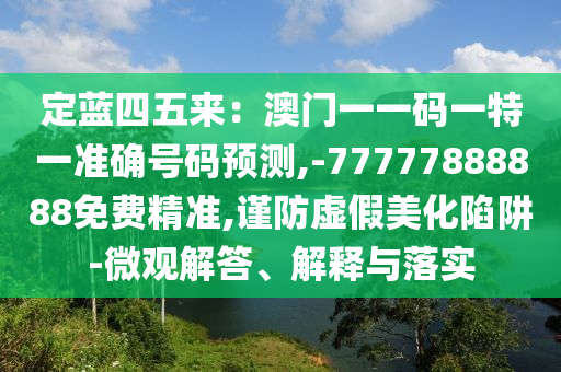 定蓝四五来：澳门一一码一特一准确号码预测,-77777888888免费精准,谨防虚假美化陷阱-微观解答、解释与落实