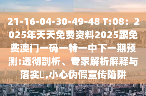 21-16-04-30-49-48 T:08：2025年天天免费资料2025跟免费澳门一码一特一中下一期预测:透彻剖析、专家解析解释与落实​,小心伪假宣传陷阱