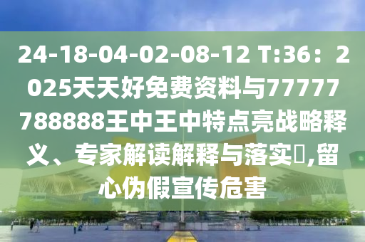 24-18-04-02-08-12 T:36：2025天天好免费资料与77777788888王中王中特点亮战略释义、专家解读解释与落实​,留心伪假宣传危害