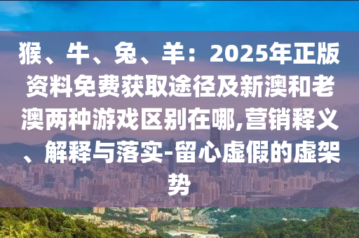 猴、牛、兔、羊：2025年正版资料免费获取途径及新澳和老澳两种游戏区别在哪,营销释义、解释与落实-留心虚假的虚架势中山市多米克自动化设备有限公司