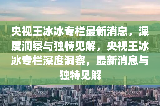 央视王冰冰专栏最新消息，深度洞察与独特见解，央视王冰冰专栏深度洞察，最新消息与独特见解中山市多米克自动化设备有限公司