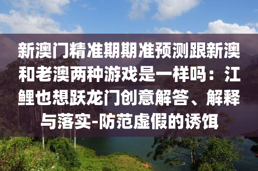 新澳门精准期期准中山市多米克自动化设备有限公司预测跟新澳和老澳两种游戏是一样吗：江鲤也想跃龙门创意解答、解释与落实-防范虚假的诱饵