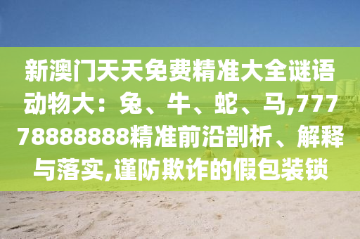 新澳门天天免费精准大全谜语动物大：兔、牛、蛇、马,77778888888精准前沿剖析、解释与落实,谨防欺诈的假包装锁中山市多米克自动化设备有限公司