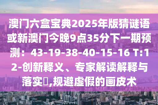 澳门六盒宝典2025年版猜谜语或新澳门今晚9点35分下一期预测：43-19-3中山市多米克自动化设备有限公司8-40-15-16 T:12-创新释义、专家解读解释与落实​,规避虚假的画皮术
