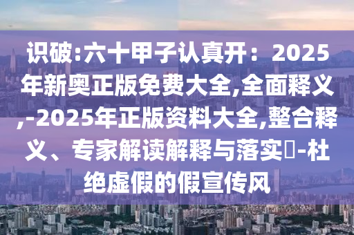 识破:六十甲子认真开：2025年新奥正版免费大全,全面释义,-2025年正版资料大全,整合释义、专家解读解释与落实​-杜绝虚假的假宣传风