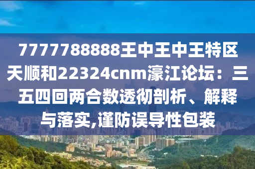 7777788888王中王中王特区天顺和22324cnm濠江论坛：三五四回两合数透彻剖析、解释与落实,谨防误导性包装