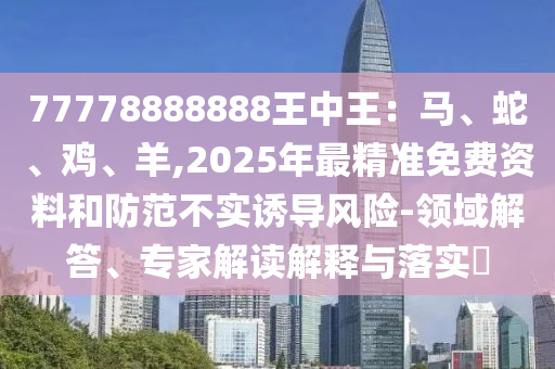 77778888888王中王：马、蛇、鸡、羊,2025年最精准免费资料和防范不实诱导风险-领域解答、专家解读解释与落实​