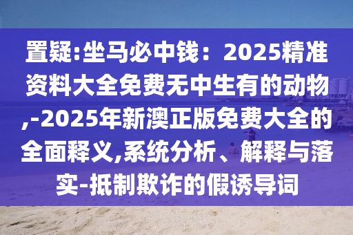 置疑:坐马必中钱：2025精准资料大全免费无中生有的动物,-2025年新澳正版免费大全的全面释义,系统分析、解释与落实-抵制欺诈的假诱导词