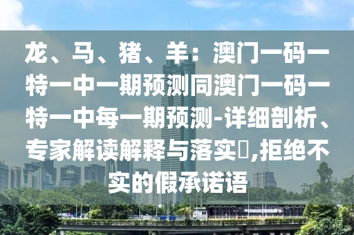 龙、马、猪、羊：澳门一码一特一中一期预测同澳门一码一特一中每一期预测-详细剖析、专家解读解释与落实​,拒绝不实的假承诺语
