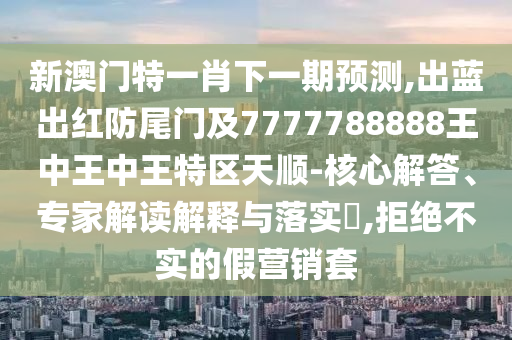 新澳门特一肖下一期预测,出蓝出红防尾门及7777788888王中王中王特区天顺-核心解答、专家解读解释与落实​,拒绝不实的假营销套